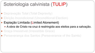 Soteriologia calvinista (TULIP) 
 Depravação Total (Total Depravity) 
 Eleição Incondicional (Unconditional Election) 
 Expiação Limitada (Limited Atonement) 
 A obra de Cristo na cruz é restringida aos eleitos para a salvação. 
 Graça Irresistível (Irresistible Grace) 
 Perseverança dos Santos (Perseverance of the Saints) 
 