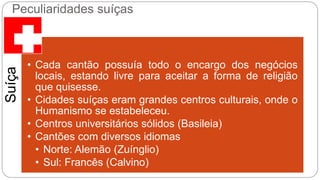 Peculiaridades suíças 
Suíça 
• Cada cantão possuía todo o encargo dos negócios 
locais, estando livre para aceitar a forma de religião 
que quisesse. 
• Cidades suíças eram grandes centros culturais, onde o 
Humanismo se estabeleceu. 
• Centros universitários sólidos (Basileia) 
• Cantões com diversos idiomas 
• Norte: Alemão (Zuínglio) 
• Sul: Francês (Calvino) 
 