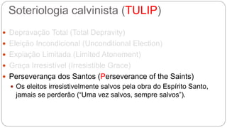 Soteriologia calvinista (TULIP) 
 Depravação Total (Total Depravity) 
 Eleição Incondicional (Unconditional Election) 
 Expiação Limitada (Limited Atonement) 
 Graça Irresistível (Irresistible Grace) 
 Perseverança dos Santos (Perseverance of the Saints) 
 Os eleitos irresistivelmente salvos pela obra do Espírito Santo, 
jamais se perderão (“Uma vez salvos, sempre salvos”). 
 