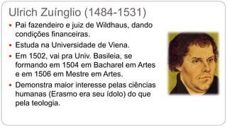 Ulrich Zuínglio (1484-1531) 
 Pai fazendeiro e juiz de Wildhaus, dando 
condições financeiras. 
 Estuda na Universidade de Viena. 
 Em 1502, vai pra Univ. Basileia, se 
formando em 1504 em Bacharel em Artes 
e em 1506 em Mestre em Artes. 
 Demonstra maior interesse pelas ciências 
humanas (Erasmo era seu ídolo) do que 
pela teologia. 
 