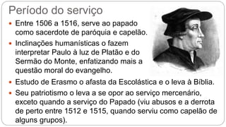 Período do serviço 
 Entre 1506 a 1516, serve ao papado 
como sacerdote de paróquia e capelão. 
 Inclinações humanísticas o fazem 
interpretar Paulo à luz de Platão e do 
Sermão do Monte, enfatizando mais a 
questão moral do evangelho. 
 Estudo de Erasmo o afasta da Escolástica e o leva à Bíblia. 
 Seu patriotismo o leva a se opor ao serviço mercenário, 
exceto quando a serviço do Papado (viu abusos e a derrota 
de perto entre 1512 e 1515, quando serviu como capelão de 
alguns grupos). 
 