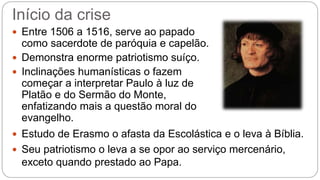 Início da crise 
 Entre 1506 a 1516, serve ao papado 
como sacerdote de paróquia e capelão. 
 Demonstra enorme patriotismo suíço. 
 Inclinações humanísticas o fazem 
começar a interpretar Paulo à luz de 
Platão e do Sermão do Monte, 
enfatizando mais a questão moral do 
evangelho. 
 Estudo de Erasmo o afasta da Escolástica e o leva à Bíblia. 
 Seu patriotismo o leva a se opor ao serviço mercenário, 
exceto quando prestado ao Papa. 
 