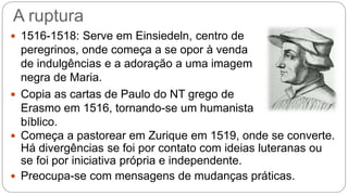 A ruptura 
 1516-1518: Serve em Einsiedeln, centro de 
peregrinos, onde começa a se opor à venda 
de indulgências e a adoração a uma imagem 
negra de Maria. 
 Copia as cartas de Paulo do NT grego de 
Erasmo em 1516, tornando-se um humanista 
bíblico. 
 Começa a pastorear em Zurique em 1519, onde se converte. 
Há divergências se foi por contato com ideias luteranas ou 
se foi por iniciativa própria e independente. 
 Preocupa-se com mensagens de mudanças práticas. 
 