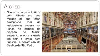 A crise 
• O acordo do papa Leão X 
com Alberto era que 
metade do que fosse 
arrecadado com as 
indulgências poderia ser 
usado na compra do 
bispado de Mainz, 
enquanto a outra metade 
iria para a igreja, para 
financiar a construção da 
Basílica de São Pedro. 
 
