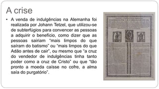 A crise 
• A venda de indulgências na Alemanha foi 
realizada por Johann Tetzel, que utilizou-se 
de subterfúgios para convencer as pessoas 
a adquirir o benefício, como dizer que as 
pessoas sairiam “mais limpos do que 
saíram do batismo” ou “mais limpos do que 
Adão antes de cair”, ou mesmo que “a cruz 
do vendedor de indulgências tinha tanto 
poder como a cruz de Cristo” ou que “tão 
pronto a moeda caísse no cofre, a alma 
saía do purgatório”. 
 