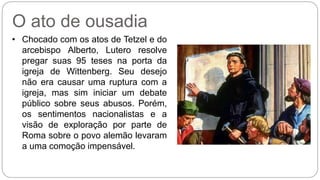 O ato de ousadia 
• Chocado com os atos de Tetzel e do 
arcebispo Alberto, Lutero resolve 
pregar suas 95 teses na porta da 
igreja de Wittenberg. Seu desejo 
não era causar uma ruptura com a 
igreja, mas sim iniciar um debate 
público sobre seus abusos. Porém, 
os sentimentos nacionalistas e a 
visão de exploração por parte de 
Roma sobre o povo alemão levaram 
a uma comoção impensável. 
 