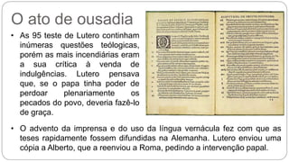 O ato de ousadia 
• As 95 teste de Lutero continham 
inúmeras questões teólogicas, 
porém as mais incendiárias eram 
a sua crítica à venda de 
indulgências. Lutero pensava 
que, se o papa tinha poder de 
perdoar plenariamente os 
pecados do povo, deveria fazê-lo 
de graça. 
• O advento da imprensa e do uso da língua vernácula fez com que as 
teses rapidamente fossem difundidas na Alemanha. Lutero enviou uma 
cópia a Alberto, que a reenviou a Roma, pedindo a intervenção papal. 
 