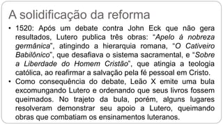 A solidificação da reforma 
• 1520: Após um debate contra John Eck que não gera 
resultados, Lutero publica três obras: “Apelo à nobreza 
germânica”, atingindo a hierarquia romana, “O Cativeiro 
Babilônico”, que desafiava o sistema sacramental, e “Sobre 
a Liberdade do Homem Cristão”, que atingia a teologia 
católica, ao reafirmar a salvação pela fé pessoal em Cristo. 
• Como consequência do debate, Leão X emite uma bula 
excomungando Lutero e ordenando que seus livros fossem 
queimados. No trajeto da bula, porém, alguns lugares 
resolveram demonstrar seu apoio a Lutero, queimando 
obras que combatiam os ensinamentos luteranos. 
 