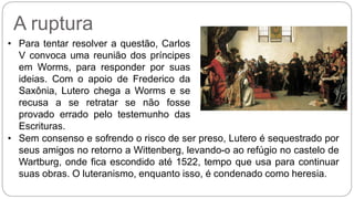 A ruptura 
• Para tentar resolver a questão, Carlos 
V convoca uma reunião dos príncipes 
em Worms, para responder por suas 
ideias. Com o apoio de Frederico da 
Saxônia, Lutero chega a Worms e se 
recusa a se retratar se não fosse 
provado errado pelo testemunho das 
Escrituras. 
• Sem consenso e sofrendo o risco de ser preso, Lutero é sequestrado por 
seus amigos no retorno a Wittenberg, levando-o ao refúgio no castelo de 
Wartburg, onde fica escondido até 1522, tempo que usa para continuar 
suas obras. O luteranismo, enquanto isso, é condenado como heresia. 
 