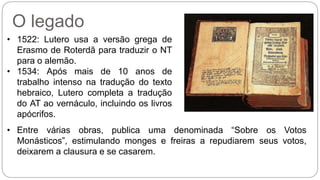 O legado 
• 1522: Lutero usa a versão grega de 
Erasmo de Roterdã para traduzir o NT 
para o alemão. 
• 1534: Após mais de 10 anos de 
trabalho intenso na tradução do texto 
hebraico, Lutero completa a tradução 
do AT ao vernáculo, incluindo os livros 
apócrifos. 
• Entre várias obras, publica uma denominada “Sobre os Votos 
Monásticos”, estimulando monges e freiras a repudiarem seus votos, 
deixarem a clausura e se casarem. 
 