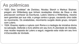As polêmicas 
• 1522: Dois “profetas” de Zwickau, Nicolau Storch e Markus Stubner, 
pregam em Wittenberg que tinham revelações diretas de Deus e não 
precisavam conhecer as Escrituras. Lutero retorna a Wittenberg, mesmo 
sem garantias por sua vida, e prega contra o grupo, causando uma cisão 
no movimento. Os anabatistas, movimento surgido deste grupo, rompem 
com Lutero. 
• 1524: Erasmo rejeita a ruptura com Roma e a teologia da iniciativa divina 
na salvação. Defende o livre arbítrio em seu livro A Liberdade da Vontade, 
mas recebe resposta de Lutero a seguir, negando esta visão em seu livro 
A Escravidão da Vontade. 
 