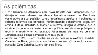 As polêmicas 
• 1525: Irrompe na Alemanha uma nova Revolta dos Camponeses, que 
desejavam uma reforma dos abusos feudais e usavam as Escrituras 
como apoio a sua posição. Lutero inicialmente apoiou o movimento e 
solicitou reformas aos príncipes. Porém quando o movimento pegou em 
armas, Lutero, decidido a manter a reforma íntegra e crendo que o 
movimento poderia subverter a ordem política, autorizou os príncipes a 
reprimir o movimento. O resultado foi a morte de mais de cem mil 
camponeses e a cisão completa com este grupo. 
• Ainda em 1525, Lutero resolve se casar com uma ex-freira evadida, 
Catarina de Bora, gerando comentários com sua súbita ruptura com o 
passado. Com Catarina, Lutero tem seis filhos. 
 