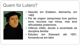 Quem foi Lutero? 
• Nascido em Eisleben, Alemanha, em 
1483 
• Pai de origem camponesa livre ganhou 
bons recursos nas minas, mas teve 
dificuldades posteriores. 
• Infância infeliz, devido a severidade da 
disciplina familiar 
• Estudou em Eisenach até 1501, 
formando-se em latim 
 
