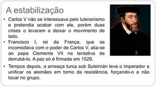 A estabilização 
• Carlos V não se interessava pelo luteranismo 
e pretendia acabar com ele, porém duas 
crises o levaram a deixar o movimento de 
lado. 
• Francisco I, rei da França, que se 
incomodava com o poder de Carlos V, alia-se 
ao papa Clemente VII na tentativa de 
derrubá-lo. A paz só é firmada em 1529. 
• Tempos depois, a ameaça turca sob Suleimán leva o imperador a 
unificar os alemães em torno da resistência, forçando-o a não 
tocar no grupo. 
 