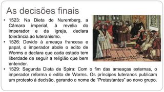 As decisões finais 
• 1523: Na Dieta de Nuremberg, a 
Câmara imperial, à revelia do 
imperador e da igreja, declara 
tolerância ao luteranismo. 
• 1526: Devido à ameaça francesa e 
papal, o imperador abole o edito de 
Worms e declara que cada estado tem 
liberdade de seguir a religião que bem 
entender. 
• 1529: Segunda Dieta de Spira: Com o fim das ameaças externas, o 
imperador reforma o edito de Worms. Os príncipes luteranos publicam 
um protesto à decisão, gerando o nome de “Protestantes” ao novo grupo. 
 