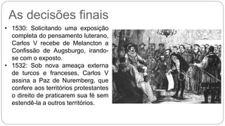 As decisões finais 
• 1530: Solicitando uma exposição 
completa do pensamento luterano, 
Carlos V recebe de Melancton a 
Confissão de Augsburgo, irando-se 
com o exposto. 
• 1532: Sob nova ameaça externa 
de turcos e franceses, Carlos V 
assina a Paz de Nuremberg, que 
confere aos territórios protestantes 
o direito de praticarem sua fé sem 
estendê-la a outros territórios. 
 