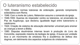 O luteranismo estabelecido 
• 1535: Criadas normas luteranas de ordenação, gerando rompimento 
eclesiástico com Roma. 
• 1546: Com a morte de Lutero, Melancton assume o comando da igreja. 
• 1546-1555: Guerras do imperador contra os luteranos, só encerrada na 
Paz de Augsburgo, que declarou igualdade legal entre luteranismo e 
catolicismo. 
• 1524: Criação de sistema de educação elementar universal para ensinar 
as crianças a lerem a Bíblia. 
• 1580: Disputas doutrinárias internas levam à produção do Livro da 
Concórdia, expressão máxima da teologia da igreja. A busca por unidade 
leva a um movimento de ortodoxia fria e acadêmica de defesa dos 
dogmas, em detrimento dos aspectos subjetivos do cristianismo. 
 