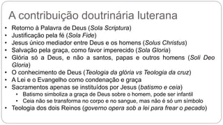 A contribuição doutrinária luterana 
• Retorno à Palavra de Deus (Sola Scriptura) 
• Justificação pela fé (Sola Fide) 
• Jesus único mediador entre Deus e os homens (Solus Christus) 
• Salvação pela graça, como favor imperecido (Sola Gloria) 
• Glória só a Deus, e não a santos, papas e outros homens (Soli Deo 
Gloria) 
• O conhecimento de Deus (Teologia da glória vs Teologia da cruz) 
• A Lei e o Evangelho como condenação e graça 
• Sacramentos apenas se instituídos por Jesus (batismo e ceia) 
• Batismo simboliza a graça de Deus sobre o homem, pode ser infantil 
• Ceia não se transforma no corpo e no sangue, mas não é só um símbolo 
• Teologia dos dois Reinos (governo opera sob a lei para frear o pecado) 
 