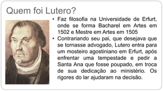 Quem foi Lutero? 
• Faz filosofia na Universidade de Erfurt, 
onde se forma Bacharel em Artes em 
1502 e Mestre em Artes em 1505 
• Contrariando seu pai, que desejava que 
se tornasse advogado, Lutero entra para 
um mosteiro agostiniano em Erfurt, após 
enfrentar uma tempestade e pedir a 
Santa Ana que fosse poupado, em troca 
de sua dedicação ao ministério. Os 
rigores do lar ajudaram na decisão. 
 