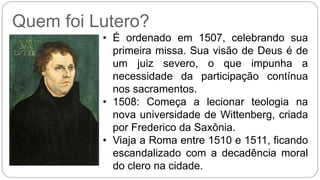 Quem foi Lutero? 
• É ordenado em 1507, celebrando sua 
primeira missa. Sua visão de Deus é de 
um juiz severo, o que impunha a 
necessidade da participação contínua 
nos sacramentos. 
• 1508: Começa a lecionar teologia na 
nova universidade de Wittenberg, criada 
por Frederico da Saxônia. 
• Viaja a Roma entre 1510 e 1511, ficando 
escandalizado com a decadência moral 
do clero na cidade. 
 