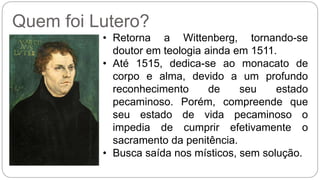 Quem foi Lutero? 
• Retorna a Wittenberg, tornando-se 
doutor em teologia ainda em 1511. 
• Até 1515, dedica-se ao monacato de 
corpo e alma, devido a um profundo 
reconhecimento de seu estado 
pecaminoso. Porém, compreende que 
seu estado de vida pecaminoso o 
impedia de cumprir efetivamente o 
sacramento da penitência. 
• Busca saída nos místicos, sem solução. 
 