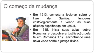 O começo da mudança 
• Em 1513, começa a lecionar sobre o 
livro de Salmos, lendo-os 
cristologicamente e vendo as suas 
aflições espelhadas em Jesus. 
• Em 1515, inicia suas aulas sobre 
Romanos e descobre a justificação pela 
fé em Romanos 1.17, encontrando uma 
nova visão sobre a justiça divina. 
 