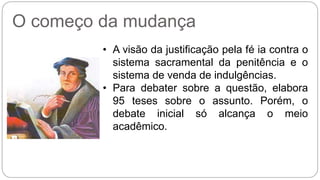 O começo da mudança 
• A visão da justificação pela fé ia contra o 
sistema sacramental da penitência e o 
sistema de venda de indulgências. 
• Para debater sobre a questão, elabora 
95 teses sobre o assunto. Porém, o 
debate inicial só alcança o meio 
acadêmico. 
 