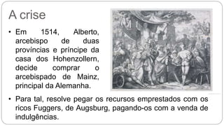 A crise 
• Em 1514, Alberto, 
arcebispo de duas 
províncias e príncipe da 
casa dos Hohenzollern, 
decide comprar o 
arcebispado de Mainz, 
principal da Alemanha. 
• Para tal, resolve pegar os recursos emprestados com os 
ricos Fuggers, de Augsburg, pagando-os com a venda de 
indulgências. 
 