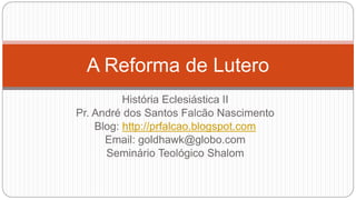 A Reforma de Lutero 
História Eclesiástica II 
Pr. André dos Santos Falcão Nascimento 
Blog: http://prfalcao.blogspot.com 
Email: goldhawk@globo.com 
Seminário Teológico Shalom 
 