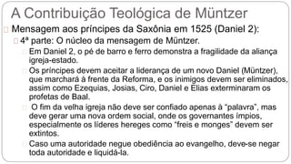 A Contribuição Teológica de Müntzer 
Mensagem aos príncipes da Saxônia em 1525 (Daniel 2): 
4ª parte: O núcleo da mensagem de Müntzer. 
Em Daniel 2, o pé de barro e ferro demonstra a fragilidade da aliança 
igreja-estado. 
Os príncipes devem aceitar a liderança de um novo Daniel (Müntzer), 
que marchará à frente da Reforma, e os inimigos devem ser eliminados, 
assim como Ezequias, Josias, Ciro, Daniel e Elias exterminaram os 
profetas de Baal. 
O fim da velha igreja não deve ser confiado apenas à “palavra”, mas 
deve gerar uma nova ordem social, onde os governantes ímpios, 
especialmente os líderes hereges como “freis e monges” devem ser 
extintos. 
Caso uma autoridade negue obediência ao evangelho, deve-se negar 
toda autoridade e liquidá-la. 
 