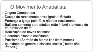 O Movimento Anabatista 
Origem Camponesa 
Desejo de rompimento entre Igreja e Estado 
Pertença à igreja pela fé, e não por nascimento 
Batismo somente para adultos (não infantil), antecedido 
de profissão de fé 
Realização de novos batismos 
Liderança difusa e conflitante 
Pacifismo (Sermão do Monte lido literalmente) 
Igualdade de gênero e classes sociais (“todos são 
irmãos”) 
 