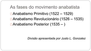 As fases do movimento anabatista 
Anabatismo Primitivo (1522 – 1529) 
Anabatismo Revolucionário (1526 – 1535) 
Anabatismo Posterior (1535 – ) 
Divisão apresentada por Justo L. Gonzalez 
 
