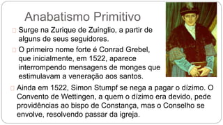 Anabatismo Primitivo 
Surge na Zurique de Zuínglio, a partir de 
alguns de seus seguidores. 
O primeiro nome forte é Conrad Grebel, 
que inicialmente, em 1522, aparece 
interrompendo mensagens de monges que 
estimulavam a veneração aos santos. 
Ainda em 1522, Simon Stumpf se nega a pagar o dízimo. O 
Convento de Wettingen, a quem o dízimo era devido, pede 
providências ao bispo de Constança, mas o Conselho se 
envolve, resolvendo passar da igreja. 
 