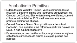 Anabatismo Primitivo 
Lideradas por Wilhelm Reublin, várias comunidades se 
recusam a pagar o dízimo aos “padrecos preguiçosos” da 
Catedral de Zurique. Eles entendem que o dízimo, como é 
cobrado, não é bíblico. O Conselho o mantém, mas 
promete eliminar os abusos. 
Conrad Grebel e Simon Stumpf criticam a decisão do 
Conselho, pois queriam uma reforma a partir da Palavra de 
Deus, e não da autoridade civil. 
Entrementes, no sul da Alemanha, camponeses se agitam, 
solicitando eliminação do dízimo e eleição própria dos 
párocos. 
 