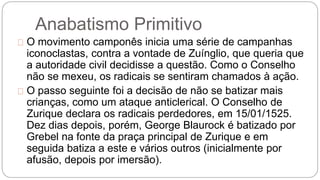 Anabatismo Primitivo 
O movimento camponês inicia uma série de campanhas 
iconoclastas, contra a vontade de Zuínglio, que queria que 
a autoridade civil decidisse a questão. Como o Conselho 
não se mexeu, os radicais se sentiram chamados à ação. 
O passo seguinte foi a decisão de não se batizar mais 
crianças, como um ataque anticlerical. O Conselho de 
Zurique declara os radicais perdedores, em 15/01/1525. 
Dez dias depois, porém, George Blaurock é batizado por 
Grebel na fonte da praça principal de Zurique e em 
seguida batiza a este e vários outros (inicialmente por 
afusão, depois por imersão). 
 