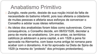 Anabatismo Primitivo 
Zuínglio, neste ponto, desiste de sua noção inicial da falta de 
necessidade do batismo infantil, pois isso afetaria a cidadania 
de muitas pessoas e afetaria seus esforços de convencer o 
Conselho a adotar suas ideias reformadas. 
As ideias dos anabatistas foram tidas como subversivas. Como 
consequência, o Conselho decide, em 06/03/1526, decretar a 
pena de morte ao anabatismo. Um ano antes, os territórios 
católicos já adotavam a pena capital, e em 1528 a pena foi 
aprovada na Alemanha, com base numa antiga lei romana para 
acabar com o donatismo. A lei foi aprovada na Dieta de Spira de 
1529 (a mesma do “protesto” dos príncipes protestantes). 
 