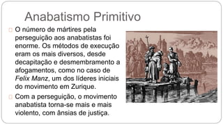 Anabatismo Primitivo 
O número de mártires pela 
perseguição aos anabatistas foi 
enorme. Os métodos de execução 
eram os mais diversos, desde 
decapitação e desmembramento a 
afogamentos, como no caso de 
Felix Manz, um dos líderes iniciais 
do movimento em Zurique. 
Com a perseguição, o movimento 
anabatista torna-se mais e mais 
violento, com ânsias de justiça. 
 