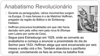 Anabatismo Revolucionário 
Durante as perseguições, vários movimentos surgem 
na Europa. O mais famoso é o de Melchior Hoffman, 
pregador da região do Báltico e de Schleswig- 
Holstein. 
Hoffman procurava localidades em que não havia 
decisão nem pela velha nem pela nova fé (Rompe 
com Lutero por conta da Ceia). 
Segue para Estrasburgo em 1529, onde se converte ao 
anabatismo e começa a anunciar a proximidade do dia do 
Senhor para 1533. Hoffman alega que será encarcerado por seis 
meses e então virá o fim. Também abandona o pacifismo 
original, conclamando os fieis às armas na batalha final. 
 