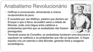 Anabatismo Revolucionário 
Hoffman é encarcerado, alimentando a chama 
revolucionária do povo. 
É sucedido por Jan Matthys, padeiro que declara ser 
Enoque e que a Nova Jerusalém seria a cidade de 
Münster, onde uma trégua entre católicos e 
protestantes permitia que os anabatistas não fossem 
perseguidos. 
Tomando posse do Conselho, os anabatistas fundaram uma teocracia e 
expulsam os católicos e os protestantes que não os apoiavam. O bispo 
expulso cria um exército e sitia Münster, gerando fome e exageros 
escatológicos. 
 