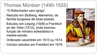 Thomas Müntzer (1490-1525) 
“O Reformador sem igreja”. 
Nascido em Stolberg, Alemanha, de 
família burguesa de boas posses. 
Estudou em Leipzig (1506) e Frankfurt 
an der Oder (1512), onde exerceu 
função de ministro eclesiástico e 
mestre-escola. 
Ordenado sacerdote em 1513 ou 1514. 
Conclui estudos em Frankfurt em 1516. 
 