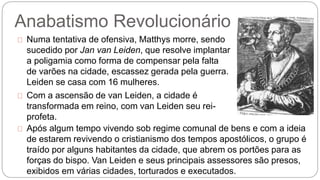 Anabatismo Revolucionário 
Numa tentativa de ofensiva, Matthys morre, sendo 
sucedido por Jan van Leiden, que resolve implantar 
a poligamia como forma de compensar pela falta 
de varões na cidade, escassez gerada pela guerra. 
Leiden se casa com 16 mulheres. 
Com a ascensão de van Leiden, a cidade é 
transformada em reino, com van Leiden seu rei-profeta. 
Após algum tempo vivendo sob regime comunal de bens e com a ideia 
de estarem revivendo o cristianismo dos tempos apostólicos, o grupo é 
traído por alguns habitantes da cidade, que abrem os portões para as 
forças do bispo. Van Leiden e seus principais assessores são presos, 
exibidos em várias cidades, torturados e executados. 
 