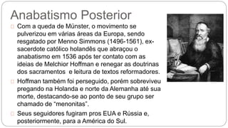 Anabatismo Posterior 
Com a queda de Münster, o movimento se 
pulverizou em várias áreas da Europa, sendo 
resgatado por Menno Simmons (1496-1561), ex-sacerdote 
católico holandês que abraçou o 
anabatismo em 1536 após ter contato com as 
ideias de Melchior Hoffman e renegar as doutrinas 
dos sacramentos e leitura de textos reformadores. 
Hoffman também foi perseguido, porém sobreviveu 
pregando na Holanda e norte da Alemanha até sua 
morte, destacando-se ao ponto de seu grupo ser 
chamado de “menonitas”. 
Seus seguidores fugiram pros EUA e Rússia e, 
posteriormente, para a América do Sul. 
 