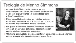 Teologia de Menno Simmons 
A pregação de Simmons era centrada em um 
afastamento da vida carnal, incluindo da sociedade em 
geral, com a igreja vivendo em comunidades “sem 
mácula” e pacifistas. 
Estas comunidades deveriam ser refúgios, onde os 
renascidos deveriam se separar de todo ser pecaminoso 
do mundo, não devendo se impor à sociedade. 
Por querer afastamento das comunidades da sociedade 
em geral, pregava que os fieis não poderiam exercer 
cargos públicos nem prestar juramentos. 
O batismo (por afusão) e a ceia não conferem graça, mas são sinais externos 
do que acontece internamente entre o cristão e Deus. 
 