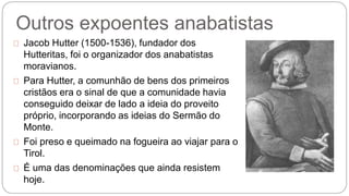 Outros expoentes anabatistas 
Jacob Hutter (1500-1536), fundador dos 
Hutteritas, foi o organizador dos anabatistas 
moravianos. 
Para Hutter, a comunhão de bens dos primeiros 
cristãos era o sinal de que a comunidade havia 
conseguido deixar de lado a ideia do proveito 
próprio, incorporando as ideias do Sermão do 
Monte. 
Foi preso e queimado na fogueira ao viajar para o 
Tirol. 
É uma das denominações que ainda resistem 
hoje. 
 