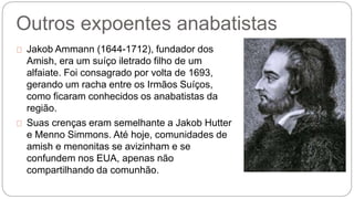 Outros expoentes anabatistas 
Jakob Ammann (1644-1712), fundador dos 
Amish, era um suíço iletrado filho de um 
alfaiate. Foi consagrado por volta de 1693, 
gerando um racha entre os Irmãos Suíços, 
como ficaram conhecidos os anabatistas da 
região. 
Suas crenças eram semelhante a Jakob Hutter 
e Menno Simmons. Até hoje, comunidades de 
amish e menonitas se avizinham e se 
confundem nos EUA, apenas não 
compartilhando da comunhão. 
 