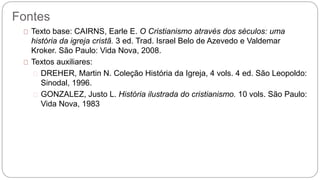 Fontes 
Texto base: CAIRNS, Earle E. O Cristianismo através dos séculos: uma 
história da igreja cristã. 3 ed. Trad. Israel Belo de Azevedo e Valdemar 
Kroker. São Paulo: Vida Nova, 2008. 
Textos auxiliares: 
DREHER, Martin N. Coleção História da Igreja, 4 vols. 4 ed. São Leopoldo: 
Sinodal, 1996. 
GONZALEZ, Justo L. História ilustrada do cristianismo. 10 vols. São Paulo: 
Vida Nova, 1983 
