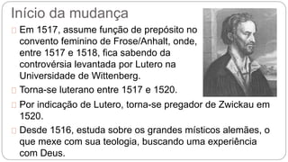 Início da mudança 
Em 1517, assume função de prepósito no 
convento feminino de Frose/Anhalt, onde, 
entre 1517 e 1518, fica sabendo da 
controvérsia levantada por Lutero na 
Universidade de Wittenberg. 
Torna-se luterano entre 1517 e 1520. 
Por indicação de Lutero, torna-se pregador de Zwickau em 
1520. 
Desde 1516, estuda sobre os grandes místicos alemães, o 
que mexe com sua teologia, buscando uma experiência 
com Deus. 
 