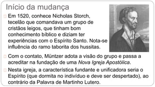 Início da mudança 
Em 1520, conhece Nicholas Storch, 
tecelão que comandava um grupo de 
cristãos leigos, que tinham bom 
conhecimento bíblico e diziam ter 
experiências com o Espírito Santo. Nota-se 
influência do ramo taborita dos hussitas. 
Com o contato, Müntzer adota a visão do grupo e passa a 
acreditar na fundação de uma Nova Igreja Apostólica. 
Nesta igreja, a característica fundante e unificadora seria o 
Espírito (que dormita no indivíduo e deve ser despertado), ao 
contrário da Palavra de Martinho Lutero. 
 