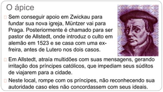O ápice 
Sem conseguir apoio em Zwickau para 
fundar sua nova igreja, Müntzer vai para 
Praga. Posteriormente é chamado para ser 
pastor de Allstedt, onde introduz o culto em 
alemão em 1523 e se casa com uma ex-freira, 
antes de Lutero nos dois casos. 
Em Allstedt, atraía multidões com suas mensagens, gerando 
irritação dos príncipes católicos, que impediam seus súditos 
de viajarem para a cidade. 
Neste local, rompe com os príncipes, não reconhecendo sua 
autoridade caso eles não concordassem com seus ideais. 
 