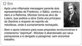 O fim 
Após uma inflamada mensagem perante dois 
representantes de Frederico, o Sábio, contra o 
clero e a Reforma, Müntzer torna-se alvo de 
Lutero, que publica a obra Carta aos príncipes 
da Saxônia a respeito do espírito da 
reboldosa, onde é sumariamente rechaçado. 
Sem o apoio luterano para suas propostas revolucionárias e 
cristianismo “espiritual”, Müntzer é abandonado por seus 
paroquianos e é obrigado a peregrinar, sem encontrar 
trabalho. 
 